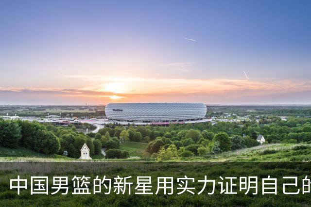 中国男篮的新星用实力证明自己的价值